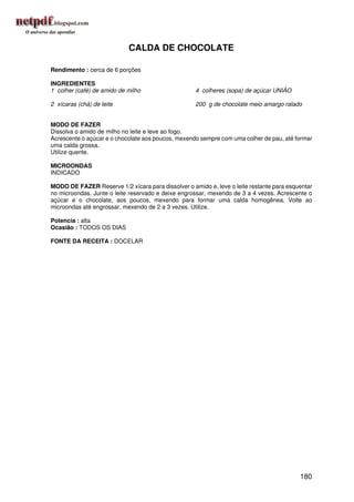 CALDA DE CHOCOLATE

Rendimento : cerca de 6 porções

INGREDIENTES
1 colher (café) de amido de milho                   4 colheres (sopa) de açúcar UNIÃO

2 xícaras (chá) de leite                            200 g de chocolate meio amargo ralado


MODO DE FAZER
Dissolva o amido de milho no leite e leve ao fogo.
Acrescente o açúcar e o chocolate aos poucos, mexendo sempre com uma colher de pau, até formar
uma calda grossa.
Utilize quente.

MICROONDAS
INDICADO

MODO DE FAZER Reserve 1/2 xícara para dissolver o amido e, leve o leite restante para esquentar
no microondas. Junte o leite reservado e deixe engrossar, mexendo de 3 a 4 vezes. Acrescente o
açúcar e o chocolate, aos poucos, mexendo para formar uma calda homogênea. Volte ao
microondas até engrossar, mexendo de 2 a 3 vezes. Utilize.

Potencia : alta
Ocasião : TODOS OS DIAS

FONTE DA RECEITA : DOCELAR




                                                                                          180
 