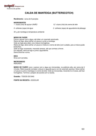 CALDA DE MANTEIGA (BUTTERSCOTCH)

Rendimento : cerca de 6 porções

INGREDIENTES
1 xícara (chá) de açúcar UNIÃO                        1/2 xícara (chá) de creme de leite

6 colheres (sopa) de água                             2 colheres (sopa) de aguardente de pêssego

50 g de manteiga à temperatura ambiente


MODO DE FAZER
Ferva o açúcar com a água, até obter um caramelo acentuado.
Retire do fogo, deixe esfriar um pouco e junte a manteiga.
Volte ao fogo para obter uma mistura homogênea.
Retire do fogo, deixe esfriar um pouco e misture o creme de leite (com cuidado, pois a mistura pode
borbulhar).
Volte ao fogo novamente, mexendo sempre, até que comece a ferver.
Em seguida, retire do fogo e junte a aguardente.
Deixe amornar e sirva.

DICA
Sirva com sorvetes.

MICROONDAS
INDICADO

MODO DE FAZER Leve o açúcar com a água ao microondas, na potência alta, por cerca de 6
minutos. Retire quando começar a dourar e aguarde que a cor do caramelo acentue. Deixe esfriar
um pouco e junte a manteiga e o creme de leite. Volte ao microondas, mexendo 2 a 3 vezes, até ficar
homogêneo. Termine o preparo de acordo com a receita.

Ocasião : TODOS OS DIAS

FONTE DA RECEITA : DOCELAR




                                                                                              181
 