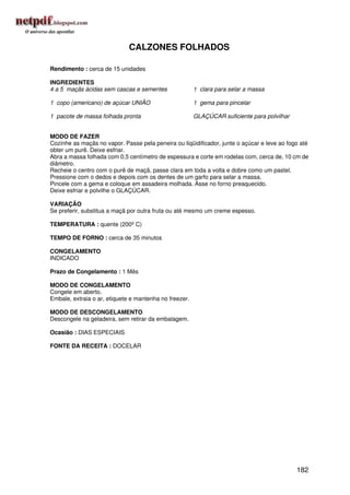 CALZONES FOLHADOS

Rendimento : cerca de 15 unidades

INGREDIENTES
4 a 5 maçãs ácidas sem cascas e sementes                1 clara para selar a massa

1 copo (americano) de açúcar UNIÃO                      1 gema para pincelar

1 pacote de massa folhada pronta                        GLAÇÚCAR suficiente para polvilhar


MODO DE FAZER
Cozinhe as maçãs no vapor. Passe pela peneira ou liqüidificador, junte o açúcar e leve ao fogo até
obter um purê. Deixe esfriar.
Abra a massa folhada com 0,5 centímetro de espessura e corte em rodelas com, cerca de, 10 cm de
diâmetro.
Recheie o centro com o purê de maçã, passe clara em toda a volta e dobre como um pastel.
Pressione com o dedos e depois com os dentes de um garfo para selar a massa.
Pincele com a gema e coloque em assadeira molhada. Asse no forno preaquecido.
Deixe esfriar e polvilhe o GLAÇÚCAR.

VARIAÇÃO
Se preferir, substitua a maçã por outra fruta ou até mesmo um creme espesso.

TEMPERATURA : quente (200º C)

TEMPO DE FORNO : cerca de 35 minutos

CONGELAMENTO
INDICADO

Prazo de Congelamento : 1 Mês

MODO DE CONGELAMENTO
Congele em aberto.
Embale, extraia o ar, etiquete e mantenha no freezer.

MODO DE DESCONGELAMENTO
Descongele na geladeira, sem retirar da embalagem.

Ocasião : DIAS ESPECIAIS

FONTE DA RECEITA : DOCELAR




                                                                                             182
 