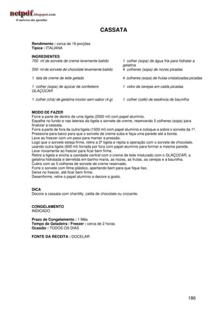 CASSATA

Rendimento : cerca de 16 porções
Típica : ITALIANA

INGREDIENTES
700 ml de sorvete de creme levemente batido            1 colher (sopa) de água fria para hidratar a
                                                       gelatina
500 ml de sorvete de chocolate levemente batido        4 colheres (sopa) de nozes picadas

1 lata de creme de leite gelado                        4 colheres (sopa) de frutas cristalizadas picadas

1 colher (sopa) de açúcar de confeiteiro               1 vidro de cerejas em calda picadas
GLAÇÚCAR

1 colher (chá) de gelatina incolor sem sabor (4 g)     1 colher (café) de essência de baunilha


MODO DE FAZER
Forre a parte de dentro de uma tigela (2000 ml) com papel alumínio.
Espalhe no fundo e nas laterais da tigela o sorvete de creme, reservando 5 colheres (sopa) para
finalizar a cassata.
Forre a parte de fora de outra tigela (1500 ml) com papel alumínio e coloque-a sobre o sorvete da 1ª.
Pressione para baixo para que o sorvete de creme suba e faça uma parede até a borda.
Leve ao freezer com um peso para manter a pressão.
Logo que o sorvete esteja firme, retire a 2ª tigela e repita a operação com o sorvete de chocolate,
usando outra tigela (600 ml) forrada por fora com papel alumínio para formar a mesma parede.
Leve novamente ao freezer para ficar bem firme.
Retire a tigela e encha a cavidade central com o creme de leite misturado com o GLAÇÚCAR, a
gelatina hidratada e derretida em banho-maria, as nozes, as frutas, as cerejas e a baunilha.
Cubra com as 5 colheres de sorvete de creme reservado.
Forre o sorvete com filme plástico, apertando bem para que fique liso.
Deixe no freezer, até ficar bem firme.
Desenforme, retire o papel alumínio e decore a gosto.


DICA
Decore a cassata com chantilly, calda de chocolate ou crocante.


CONGELAMENTO
INDICADO

Prazo de Congelamento : 1 Mês
Tempo de Geladeira / Freezer : cerca de 2 horas
Ocasião : TODOS OS DIAS

FONTE DA RECEITA : DOCELAR




                                                                                                186
 