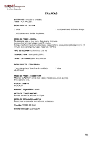CAVACAS

Rendimento : cerca de 10 unidades
Típica : PORTUGUESA

INGREDIENTES - MASSA

3 ovos                                               1 copo (americano) de farinha de trigo

1 copo (americano) de óleo de girassol


MODO DE FAZER - MASSA
Na batedeira, bata os ovos com o óleo durante 5 minutos.
Acrescente a farinha e bata por mais 10 minutos.
Coloque nas forminhas levemente untadas e asse no forno preaquecido (após os primeiros 10
minutos abaixe a temperatura para moderada (180º C)).

TIPO DE RECIPIENTE : forminhas (100 ml)

TEMPERATURA : bem quente (250º C)

TEMPO DE FORNO : cerca de 30 minutos


INGREDIENTES - COBERTURA

1 copo (americano) de açúcar de confeiteiro          1 clara
GLAÇÚCAR


MODO DE FAZER - COBERTURA
Misture o GLAÇÚCAR com a clara e passe nas cavacas, ainda quentes.
Deixe esfriar e sirva.

CONGELAMENTO
INDICADO

Prazo de Congelamento : 1 Mês

MODO DE CONGELAMENTO
Embale, extraia o ar, etiquete e congele.

MODO DE DESCONGELAMENTO
Descongele na geladeira, sem retirar da embalagem.

Ocasião : TODOS OS DIAS

FONTE DA RECEITA : DOCELAR




                                                                                              189
 