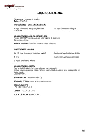 CAÇAROLA ITALIANA

Rendimento : cerca de 20 porções
Típica : ITALIANA

INGREDIENTES - CALDA CARAMELADA

1 copo (americano) de açúcar granulado              1/2 copo (americano) de água
DOÇÚCAR


MODO DE FAZER - CALDA CARAMELADA
Ferva o DOÇÚCAR com a água, até obter o ponto de caramelo.
Caramelize a fôrma.

TIPO DE RECIPIENTE : fôrma com furo central (3000 ml)


INGREDIENTES - MASSA

1 e 1/2 copo (americano) de açúcar UNIÃO            5 colheres (sopa) de farinha de trigo

5 ovos                                              5 colheres (sopa) de queijo ralado

3 copos (americano) de leite


MODO DE FAZER - MASSA
Bata no liqüidificador todos os ingredientes, menos o queijo.
Misture o queijo, despeje a massa na fôrma caramelizada e asse no forno preaquecido, em
banho-maria.
Desenforme frio.

TEMPERATURA : moderada (180º C)

TEMPO DE FORNO : cerca de 1 hora e 20 minutos

CONGELAMENTO
NÃO ACONSELHAMOS

Ocasião : TODOS OS DIAS

FONTE DA RECEITA : DOCELAR




                                                                                            190
 