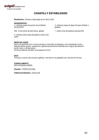 CHANTILLY ESTABILIZADO

Rendimento : recheio e decoração de um bolo (nº25)

INGREDIENTES
3 colheres (sopa) de açúcar de confeiteiro           2 colheres (sopa) de água fria para hidratar a
GLAÇÚCAR                                             gelatina

500 ml de creme de leite fresco, gelado              1 colher (chá) de essência de baunilha

2 colheres (chá) rasas de gelatina incolor sem
sabor


MODO DE FAZER
Bata o GLAÇÚCAR com o creme de leite e a baunilha na batedeira, com velocidade mínima.
Quando estiver grosso, acrescente a gelatina previamente hidratada com a água, derretida em
banho maria, e ainda quente.
Continue batendo até obter uma espessura firme.


DICA
Para que o creme não comece a gelificar, não deixe-o na geladeira por mais de 30 minutos.


CONGELAMENTO
NÃO ACONSELHAMOS

Ocasião : TODOS OS DIAS

FONTE DA RECEITA : DOCELAR




                                                                                              192
 
