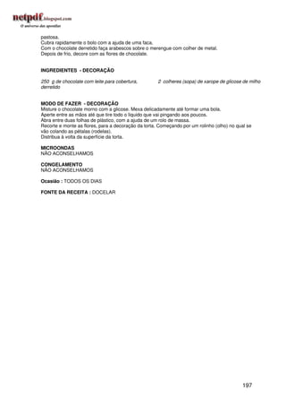 pastosa.
Cubra rapidamente o bolo com a ajuda de uma faca.
Com o chocolate derretido faça arabescos sobre o merengue com colher de metal.
Depois de frio, decore com as flores de chocolate.


INGREDIENTES - DECORAÇÃO

250 g de chocolate com leite para cobertura,         2 colheres (sopa) de xarope de glicose de milho
derretido


MODO DE FAZER - DECORAÇÃO
Misture o chocolate morno com a glicose. Mexa delicadamente até formar uma bola.
Aperte entre as mãos até que tire todo o liquido que vai pingando aos poucos.
Abra entre duas folhas de plástico, com a ajuda de um rolo de massa.
Recorte e monte as flores, para a decoração da torta. Começando por um rolinho (olho) no qual se
vão colando as pétalas (rodelas).
Distribua à volta da superfície da torta.

MICROONDAS
NÃO ACONSELHAMOS

CONGELAMENTO
NÃO ACONSELHAMOS

Ocasião : TODOS OS DIAS

FONTE DA RECEITA : DOCELAR




                                                                                           197
 