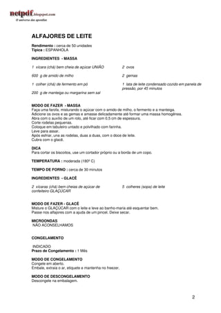 ALFAJORES DE LEITE
Rendimento : cerca de 50 unidades
Típica : ESPANHOLA

INGREDIENTES - MASSA

1 xícara (chá) bem cheia de açúcar UNIÃO                2 ovos

600 g de amido de milho                                 2 gemas

1 colher (chá) de fermento em pó                        1 lata de leite condensado cozido em panela de
                                                        pressão, por 45 minutos
200 g de manteiga ou margarina sem sal


MODO DE FAZER - MASSA
Faça uma farofa, misturando o açúcar com o amido de milho, o fermento e a manteiga.
Adicione os ovos e as gemas e amasse delicadamente até formar uma massa homogênea.
Abra com o auxílio de um rolo, até ficar com 0,5 cm de espessura.
Corte rodelas pequenas.
Coloque em tabuleiro untado e polvilhado com farinha.
Leve para assar.
Após esfriar, una as rodelas, duas a duas, com o doce de leite.
Cubra com o glacê.

DICA
Para cortar os biscoitos, use um cortador próprio ou a borda de um copo.

TEMPERATURA : moderada (180º C)

TEMPO DE FORNO : cerca de 30 minutos

INGREDIENTES - GLACÊ

2 xícaras (chá) bem cheias de açúcar de                 5 colheres (sopa) de leite
confeiteiro GLAÇÚCAR


MODO DE FAZER - GLACÊ
Misture o GLAÇÚCAR com o leite e leve ao banho-maria até esquentar bem.
Passe nos alfajores com a ajuda de um pincel. Deixe secar.

MICROONDAS
NÃO ACONSELHAMOS


CONGELAMENTO

INDICADO
Prazo de Congelamento : 1 Mês

MODO DE CONGELAMENTO
Congele em aberto.
Embale, extraia o ar, etiquete e mantenha no freezer.

MODO DE DESCONGELAMENTO
Descongele na embalagem.



                                                                                                2
 