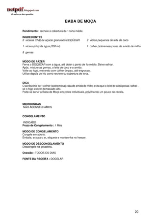 BABA DE MOÇA

Rendimento : recheio e cobertura de 1 torta média

INGREDIENTES
2 xícaras (chá) de açúcar granulado DOÇÚCAR              2 vidros pequenos de leite de coco

1 xícara (chá) de água (200 ml)                          1 colher (sobremesa) rasa de amido de milho

8 gemas


MODO DE FAZER
Ferva o DOÇÚCAR com a água, até obter o ponto de fio médio. Deixe esfriar.
Após, misture as gemas, o leite de coco e o amido.
Volte ao fogo, mexendo com colher de pau, até engrossar.
Utilize depois de frio como recheio ou cobertura de torta.


DICA
O acréscimo de 1 colher (sobremesa) rasa de amido de milho evita que o leite de coco possa talhar ,
se o fogo estiver demasiado alto.
Pode-se servir a Baba de Moça em potes individuais, polvilhando um pouco de canela.



MICROONDAS
NÃO ACONSELHAMOS


CONGELAMENTO

INDICADO
Prazo de Congelamento : 1 Mês

MODO DE CONGELAMENTO
Congele em aberto.
Embale, extraia o ar, etiquete e mantennha no freezer.

MODO DE DESCONGELAMENTO
Descongele na geladeira.

Ocasião : TODOS OS DIAS

FONTE DA RECEITA : DOCELAR




                                                                                               20
 
