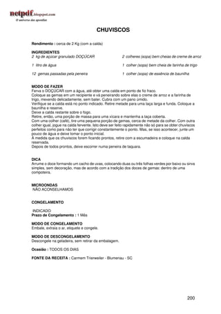 CHUVISCOS

Rendimento : cerca de 2 Kg (com a calda)

INGREDIENTES
2 kg de açúcar granulado DOÇÚCAR                       2 colheres (sopa) bem cheias de creme de arroz

1 litro de água                                        1 colher (sopa) bem cheia de farinha de trigo

12 gemas passadas pela peneira                         1 colher (sopa) de essência de baunilha


MODO DE FAZER
Ferva o DOÇÚCAR com a água, até obter uma calda em ponto de fio fraco.
Coloque as gemas em um recipiente e vá peneirando sobre elas o creme de arroz e a farinha de
trigo, mexendo delicadamente, sem bater. Cubra com um pano úmido.
Verifique se a calda está no ponto indicado. Retire metade para uma taça larga e funda. Coloque a
baunilha e reserve.
Deixe a calda restante sobre o fogo.
Retire, então, uma porção de massa para uma xícara e mantenha a taça coberta.
Com uma colher (café), tire uma pequena porção de gemas, cerca de metade da colher. Com outra
colher igual, jogue na calda fervente. Isto deve ser feito rapidamente não só para se obter chuviscos
perfeitos como para não ter que corrigir constantemente o ponto. Mas, se isso acontecer, junte um
pouco de água e deixe tomar o ponto inicial.
À medida que os chuviscos forem ficando prontos, retire com a escumadeira e coloque na calda
reservada.
Depois de todos prontos, deixe escorrer numa peneira de taquara.


DICA
Arrume o doce formando um cacho de uvas, colocando duas ou três folhas verdes por baixo ou sirva
simples, sem decoração, mas de acordo com a tradição dos doces de gemas: dentro de uma
compoteira.


MICROONDAS
NÃO ACONSELHAMOS


CONGELAMENTO

INDICADO
Prazo de Congelamento : 1 Mês

MODO DE CONGELAMENTO
Embale, extraia o ar, etiquete e congele.

MODO DE DESCONGELAMENTO
Descongele na geladeira, sem retirar da embalagem.

Ocasião : TODOS OS DIAS

FONTE DA RECEITA : Carmem Trierweiler - Blumenau - SC




                                                                                                200
 