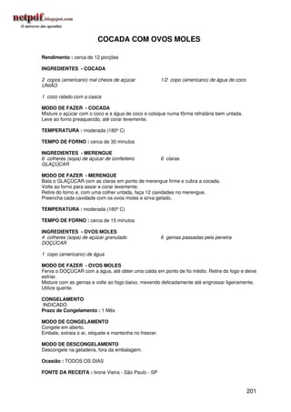 COCADA COM OVOS MOLES

Rendimento : cerca de 12 porções

INGREDIENTES - COCADA

2 copos (americano) mal cheios de açúcar                1/2 copo (americano) de água de coco
UNIÃO

1 coco ralado com a casca

MODO DE FAZER - COCADA
Misture o açúcar com o coco e a água de coco e coloque numa fôrma refratária bem untada.
Leve ao forno preaquecido, até corar levemente.

TEMPERATURA : moderada (180º C)

TEMPO DE FORNO : cerca de 30 minutos

INGREDIENTES - MERENGUE
6 colheres (sopa) de açúcar de confeiteiro              6 claras
GLAÇÚCAR

MODO DE FAZER - MERENGUE
Bata o GLAÇÚCAR com as claras em ponto de merengue firme e cubra a cocada.
Volte ao forno para assar e corar levemente.
Retire do forno e, com uma colher untada, faça 12 cavidades no merengue.
Preencha cada cavidade com os ovos moles e sirva gelado.

TEMPERATURA : moderada (180º C)

TEMPO DE FORNO : cerca de 15 minutos

INGREDIENTES - OVOS MOLES
4 colheres (sopa) de açúcar granulado                   6 gemas passadas pela peneira
DOÇÚCAR

1 copo (americano) de água

MODO DE FAZER - OVOS MOLES
Ferva o DOÇÚCAR com a água, até obter uma calda em ponto de fio médio. Retire do fogo e deixe
esfriar.
Misture com as gemas e volte ao fogo baixo, mexendo delicadamente até engrossar ligeiramente.
Utilize quente.

CONGELAMENTO
INDICADO
Prazo de Congelamento : 1 Mês

MODO DE CONGELAMENTO
Congele em aberto.
Embale, extraia o ar, etiquete e mantenha no freezer.

MODO DE DESCONGELAMENTO
Descongele na geladeira, fora da embalagem.

Ocasião : TODOS OS DIAS

FONTE DA RECEITA : Ivone Vieira - São Paulo - SP


                                                                                               201
 