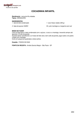 COCADINHA INFANTIL

Rendimento : cerca de 48 unidades
Típica : BRASILEIRA

INGREDIENTES
1 lata de leite condensado                          1 coco fresco ralado (300 g)

2 latas de açúcar UNIÃO                             50 g de manteiga ou margarina sem sal


MODO DE FAZER
Leve ao fogo baixo o leite condensado com o açúcar, o coco e a manteiga, mexendo sempre até
aparecer o fundo da panela.
Quando estiver semelhante a um doce de leite claro, bem solto da panela, jogue sobre uma pedra
untada com manteiga.
Corte em pequenos quadrados e deixe esfriar.

Ocasião : TODOS OS DIAS

FONTE DA RECEITA : Amélia Savoia Allegro - São Paulo - SP




                                                                                          204
 