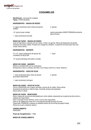 COGUMELOS

Rendimento : cerca de 60 unidades
Típica : PORTUGUESA

INGREDIENTES - MASSA DE NOZES

3 copos (americano) bem cheios de açúcar             5 gemas
UNIÃO

1/2 kg de nozes moídas                               açúcar granulado UNIÃO PREMIUM suficiente
                                                     para envolver
1 copo (americano) de leite


MODO DE FAZER - MASSA DE NOZES
Leve ao fogo baixo o açúcar com as nozes, o leite e as gemas. Mexa até desgrudar da panela.
Coloque num prato untado. Pincele com margarina, também, a superfície do doce para não criar
crosta. Deixe esfriar.

INGREDIENTES - MARZIPÃ

2 e 1/2 copos (americano) de açúcar de               1 clara
confeiteiro GLAÇÚCAR

1/2 kg de amêndoas sem pele e moídas


MODO DE FAZER - MARZIPÃ
Misture o GLAÇÚCAR com as amêndoas.
Acrescente a clara e amasse, até obter uma massa uniforme e macia. Reserve.

INGREDIENTES - DOCE DE OVOS

1 copo (americano) bem cheio de açúcar               4 gemas
granulado DOÇÚCAR

1 copo (americano) de água


MODO DE FAZER - DOCE DE OVOS
Ferva o DOÇÚCAR com a água, até obter o ponto de fio médio. Deixe esfriar.
Acrescente as gemas e volte ao fogo, mexendo sempre até engrossar.
Deixe esfriar e utilize.

MODO DE FAZER - MONTAGEM
Abra a massa de nozes entre dois plásticos e corte rodelas, abaulando-as na palma da mão (como a
cabeça dos cogumelos).
Com o marzipã, forme rolinhos, como o tronco dos cogumelos.
Cole-os às rodelas de nozes com uma pequena porção de doce de ovos.
Passe pelo PREMIUM e coloque-os deitados dentro de forminhas de papel frisado.
Deixe ao ar para cristalizar (secar).

CONGELAMENTO
INDICADO

Prazo de Congelamento : 1 Mês

MODO DE CONGELAMENTO


                                                                                           205
 