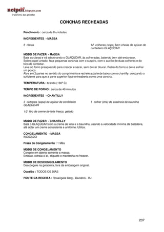CONCHAS RECHEADAS

Rendimento : cerca de 8 unidades

INGREDIENTES - MASSA

6 claras                                                12 colheres (sopa) bem cheias de açúcar de
                                                        confeiteiro GLAÇÚCAR

MODO DE FAZER - MASSA
Bata as claras e vá adicionando o GLAÇÚCAR, às colheradas, batendo bem até endurecer.
Sobre papel untado, faça pequenas conchas com o suspiro, com o auxílio de duas colheres e do
bico de confeitar.
Leve ao forno preaquecido para crescer e secar, sem deixar dourar. Retire do forno e deixe esfriar
um pouco.
Abra em 2 partes no sentido do comprimento e recheie a parte de baixo com o chantilly, colocando o
suficiente para que a parte superior fique entreaberta como uma concha.

TEMPERATURA : branda (160º C)

TEMPO DE FORNO : cerca de 40 minutos

INGREDIENTES - CHANTILLY

3 colheres (sopa) de açúcar de confeiteiro              1 colher (chá) de essência de baunilha
GLAÇÚCAR

1/2 litro de creme de leite fresco, gelado


MODO DE FAZER - CHANTILLY
Bata o GLAÇÚCAR com o creme de leite e a baunilha, usando a velocidade mínima da batedeira,
até obter um creme consistente e uniforme. Utilize.

CONGELAMENTO - MASSA
INDICADO

Prazo de Congelamento : 1 Mês

MODO DE CONGELAMENTO
Congele em aberto somente a massa.
Embale, extraia o ar, etiquete e mantenha no freezer.

MODO DE DESCONGELAMENTO
Descongele na geladeira, fora da embalagem original.

Ocasião : TODOS OS DIAS

FONTE DA RECEITA : Rosangela Berg - Deodoro - RJ




                                                                                                 207
 