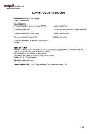 CONFEITOS DE AMENDOINS

Rendimento : cerca de 50 unidades
Típica : BRASILEIRA

INGREDIENTES
3 xícaras (chá) bem cheias de açúcar UNIÃO            1 coco ralado (300 g)

1 xícara (chá) de leite                               1 xícara (chá) de amendoins torrados e moídos

1 colher (sopa) de chocolate em pó                    1 colher (sopa) de mel

4 gemas passadas pela peneira                         chocolate granulado

1 colher (sobremesa) de manteiga ou margarina
sem sal


MODO DE FAZER
Misture o açúcar, o leite, o chocolate, as gemas, a manteiga, o coco ralado, os amendoins e o mel.
Leve ao fogo e mexa até soltar do fundo da panela.
Coloque a mistura em um prato e deixe esfriar.
Faça pequenas bolas e passe-as no chocolate granulado.
Coloque em forminhas de papel.

Ocasião : TODOS OS DIAS

FONTE DA RECEITA : Floriza Santos Colela - São José dos Campos - SP




                                                                                             208
 