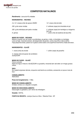 CONFEITOS NATALINOS

Rendimento : cerca de 40 unidades

INGREDIENTES - RECHEIO

2 e 1/2 xícaras (chá) de açúcar UNIÃO                1/2 xícara (chá) de leite

250 g de nozes moídas                                2 colheres (sopa) de chocolate em pó

250 g de amêndoas sem pele e moídas                  2 colheres (sopa) de manteiga ou margarina
                                                     sem sal
8 gemas                                              1 colher (chá) de essência de baunilha


MODO DE FAZER - RECHEIO
Misture o açúcar com as nozes, as amêndoas, as gemas, o leite, o chocolate e a manteiga.
Leve ao fogo, mexendo sempre, até desprender da panela. Junte a baunilha e deixe esfriar.
Faça pequenas bolas, passe-as no glacê e deixe sobre uma superfície levemente untada até secar.


INGREDIENTES - GLACÊ

1 xícara (chá) de anizete                            1 colher (sopa) de groselha

4 xícaras (chá) de açúcar de confeiteiro
GLAÇÚCAR


MODO DE FAZER - GLACÊ
Ferva o anizete.
Retire do fogo e misture o GLAÇÚCAR e a groselha, mexendo bem até obter um mingau grosso.
Utilize.

DICA
Se o glacê engrossar demais, enquanto você banha os confeitos, acrescente um pouco mais de
licor.

CONGELAMENTO
INDICADO

Prazo de Congelamento : 1 Mês

MODO DE CONGELAMENTO
Embale, extraia o ar, etiquete e congele.

MODO DE DESCONGELAMENTO
Descongele na geladeira, sem retirar da embalagem.

Ocasião : NATAL

FONTE DA RECEITA : Jandyra Guerra e Silva - Ribeirão Preto - SP




                                                                                            209
 