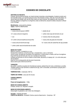 COOKIES DE CHOCOLATE

HISTÓRIA DA RECEITA
Cookies: tipo de bolinhos doces, ao mesmo tempo crocantes e amanteigados. A palavra cookie vem
do holandês koekje, que significa pequeno bolo. Nos Estados Unidos, onde são muito difundidos, há
vários tipos de cookies, que vão do mais macio ao mais crocante. Na Inglaterra são chamados
biscuits, galletas na Espanha e na Argentina, keks na Alemanha, biscotti na Itália e biscoito no Brasil
e em Portugal.

Rendimento : cerca de 64 unidades
Típica : NORTE AMERICANA

INGREDIENTES
1 xícara (chá) de açúcar UNIÃO                           1 pitada de sal

1/2 xícara (chá) de margarina                            1 colher (chá) rasa de fermento em pó

1 ovo                                                    2 xícaras (chá) de aveia grossa

1/2 colher (chá) de essência de baunilha                 1 xícara (chá) de gotas de chocolate

1 xícara (chá) de farinha de trigo                       1/2 xícara (chá) de castanhas de caju picadas

1 colher (café) rasa de bicarbonato de sódio


MODO DE FAZER
Misture o açúcar, a margarina e o ovo.
Acrescente a essência, a farinha de trigo, o bicarbonato, o sal e o fermento.
Junte a aveia, as gotas de chocolate e as castanhas, e misture bem a massa, até ficar homogênea.
Faça bolinhas do tamanho de uma noz e achate-as levemente.
Coloque as bolinhas em fôrma untada e enfarinhada, deixando um espaço de 1 cm entre elas para
não grudarem.
Asse em forno preaquecido até dourarem levemente.
Deixe esfriar para retirá-los da fôrma.

VARIAÇÃO
Se preferir, substitua as gotas de chocolate por passas, pedacinhos de nozes, amêndoas ou avelãs.
Também pode-se usar somente a castanha de caju, sem o chocolate, aumentando a porção para 1
e 1/2 xícara (chá).

TEMPERATURA : moderada (180º C)

TEMPO DE FORNO : cerca de 35 minutos

CONGELAMENTO
INDICADO

Prazo de Congelamento : 1 Mês

MODO DE CONGELAMENTO
Embale, extraia o ar, etiquete e congele.

MODO DE DESCONGELAMENTO
Descongele na geladeira, sem retirar da embalagem.

Ocasião : TODOS OS DIAS
FONTE DA RECEITA : Elizabeth Cristina Joanine Nascimento - Campinas - SP




                                                                                                  212
 