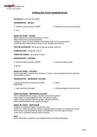 CORAÇÃO DOS NAMORADOS

Rendimento : cerca de 16 porções

INGREDIENTES - MASSA

8 colheres (sopa) de açúcar UNIÃO                    8 colheres (sopa) de farinha de trigo

8 ovos


MODO DE FAZER - MASSA
Bata o açúcar com os ovos até dobrar o volume.
Misture levemente a farinha peneirada.
Coloque a massa na fôrma untada e enfarinhada. Asse no forno preaquecido.
Depois de esfriar, desenforme e corte em três camadas para rechear.

TIPO DE RECIPIENTE : fôrma em formato de coração (3000 ml)

TEMPERATURA : moderada (180º C)

TEMPO DE FORNO : cerca de 30 minutos

INGREDIENTES - RECHEIO

6 colheres (sopa) de açúcar UNIÃO                    6 colheres (sopa) de leite

6 gemas


MODO DE FAZER - RECHEIO
Leve ao fogo baixo o açúcar com as gemas e o leite, e mexa delicadamente até engrossar.
Deixe esfriar e reserve.

INGREDIENTES - MERENGUE ITALIANO

2 copos (americano) de açúcar granulado              2 claras
DOÇÚCAR

1 copo (americano) de água                           2 colheres (sopa) de suco de limão


MODO DE FAZER - MERENGUE ITALIANO
Ferva o DOÇÚCAR com a água, até obter o ponto de fio grosso.
Jogue sobre as claras batidas em neve, sem parar de bater.
Junte o limão e continue batendo até ficar brilhante e pastoso.
Utilize rapidamente para que o glacê não seque.

MODO DE FAZER - MONTAGEM
Coloque uma parte da massa num prato de vidro.
Cubra com metade do recheio, coloque a segunda parte da massa e o restante do recheio.
Termine com a terceira parte da massa, reconstituindo o formato original do bolo.
Cubra com o merengue italiano e decore a gosto.

DICA
Para a decoração, sugerimos uma margarida feita com frutas cristalizadas.




                                                                                             213
 