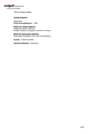 NÃO ACONSELHAMOS


CONGELAMENTO

INDICADO
Prazo de Congelamento : 1 Mês

MODO DE CONGELAMENTO
Congele em aberto, até firmar.
Embale, extraia o ar, etiquete e mantenha no freezer.

MODO DE DESCONGELAMENTO
Descongele na geladeira, sem retirar da embalagem.

Ocasião : TODOS OS DIAS

FONTE DA RECEITA : DOCELAR




                                                        216
 