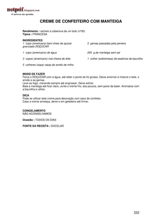 CREME DE CONFEITEIRO COM MANTEIGA

Rendimento : recheio e cobertura de um bolo (nº30)
Típica : FRANCESA

INGREDIENTES
1 copo (americano) bem cheio de açúcar                5 gemas passadas pela peneira
granulado DOÇÚCAR

1 copo (americano) de água                            200 g de manteiga sem sal

3 copos (americano) mal cheios de leite               1 colher (sobremesa) de essência de baunilha

5 colheres (sopa) rasas de amido de milho


MODO DE FAZER
Ferva o DOÇÚCAR com a água, até obter o ponto de fio grosso. Deixe amornar e misture o leite, o
amido e as gemas.
Leve ao fogo, mexendo sempre até engrossar. Deixe esfriar.
Bata a manteiga até ficar clara. Junte o creme frio, aos poucos, sem parar de bater. Aromatize com
a baunilha e utilize.

DICA
Pode se utilizar este creme para decoração com saco de confeitar.
Caso o creme amoleça, deixe-o em geladeira até firmar.


CONGELAMENTO
NÃO ACONSELHAMOS

Ocasião : TODOS OS DIAS

FONTE DA RECEITA : DOCELAR




                                                                                             222
 