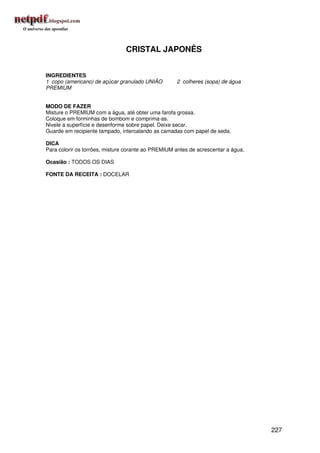 CRISTAL JAPONÊS


INGREDIENTES
1 copo (americano) de açúcar granulado UNIÃO        2 colheres (sopa) de água
PREMIUM


MODO DE FAZER
Misture o PREMIUM com a água, até obter uma farofa grossa.
Coloque em forminhas de bombom e comprima-as.
Nivele a superfície e desenforme sobre papel. Deixe secar.
Guarde em recipiente tampado, intercalando as camadas com papel de seda.

DICA
Para colorir os torrões, misture corante ao PREMIUM antes de acrescentar a água.

Ocasião : TODOS OS DIAS

FONTE DA RECEITA : DOCELAR




                                                                                   227
 
