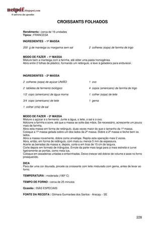 CROISSANTS FOLHADOS

Rendimento : cerca de 16 unidades
Típica : FRANCESA

INGREDIENTES - 1ª MASSA

200 g de manteiga ou margarina sem sal                2 colheres (sopa) de farinha de trigo


MODO DE FAZER - 1ª MASSA
Misture bem a manteiga com a farinha, até obter uma pasta homogênea.
Abra entre 2 folhas de plástico, formando um retângulo, e leve à geladeira para endurecer.



INGREDIENTES - 2ª MASSA

2 colheres (sopa) de açúcar UNIÃO                     1 ovo

2 tabletes de fermento biológico                      4 copos (americano) de farinha de trigo

1/2 copo (americano) de água morna                    1 colher (sopa) de leite

3/4 copo (americano) de leite                         1 gema

1 colher (chá) de sal


MODO DE FAZER - 2ª MASSA
Misture o açúcar e o fermento. Junte a água, o leite, o sal e o ovo.
Adicione a farinha e sove, até que a massa se solte das mãos. Se necessário, acrescente um pouco
mais de farinha.
Abra esta massa em forma de retângulo, duas vezes maior do que o tamanho da 1ª massa.
Coloque a 1ª massa gelada sobre um dos lados da 2ª massa. Dobre a 2ª massa e feche bem os
lados.
Abra a massa novamente, dobre como envelope. Repita esta operação mais 2 vezes.
Abra, então, em forma de retângulo, com mais ou menos 5 mm de espessura.
Acerte as beiradas da massa e, depois, corte-a em tiras de 15 cm de largura.
Corte depois em formato de triângulos. Enrole da parte mais larga para a mais estreita e curve
ligeiramente as pontas, como meia lua.
Coloque em assadeiras untadas e enfarinhadas. Deixe crescer até dobrar de volume e asse no forno
preaquecido.

DICA
Para dar uma cor dourada, pincele os croissants com leite misturado com gema, antes de levar ao
forno.

TEMPERATURA : moderada (180º C)

TEMPO DE FORNO : cerca de 25 minutos

Ocasião : DIAS ESPECIAIS

FONTE DA RECEITA : Gilmara Guimarães dos Santos - Aracaju - SE




                                                                                              228
 