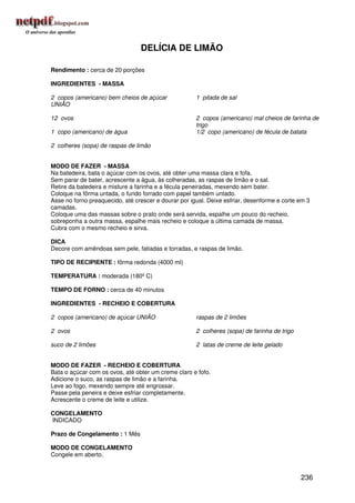 DELÍCIA DE LIMÃO

Rendimento : cerca de 20 porções

INGREDIENTES - MASSA

2 copos (americano) bem cheios de açúcar              1 pitada de sal
UNIÃO

12 ovos                                               2 copos (americano) mal cheios de farinha de
                                                      trigo
1 copo (americano) de água                            1/2 copo (americano) de fécula de batata

2 colheres (sopa) de raspas de limão


MODO DE FAZER - MASSA
Na batedeira, bata o açúcar com os ovos, até obter uma massa clara e fofa.
Sem parar de bater, acrescente a água, às colheradas, as raspas de limão e o sal.
Retire da batedeira e misture a farinha e a fécula peneiradas, mexendo sem bater.
Coloque na fôrma untada, o fundo forrado com papel também untado.
Asse no forno preaquecido, até crescer e dourar por igual. Deixe esfriar, desenforme e corte em 3
camadas.
Coloque uma das massas sobre o prato onde será servida, espalhe um pouco do recheio,
sobreponha a outra massa, espalhe mais recheio e coloque a última camada de massa.
Cubra com o mesmo recheio e sirva.

DICA
Decore com amêndoas sem pele, fatiadas e torradas, e raspas de limão.

TIPO DE RECIPIENTE : fôrma redonda (4000 ml)

TEMPERATURA : moderada (180º C)

TEMPO DE FORNO : cerca de 40 minutos

INGREDIENTES - RECHEIO E COBERTURA

2 copos (americano) de açúcar UNIÃO                   raspas de 2 limões

2 ovos                                                2 colheres (sopa) de farinha de trigo

suco de 2 limões                                      2 latas de creme de leite gelado


MODO DE FAZER - RECHEIO E COBERTURA
Bata o açúcar com os ovos, até obter um creme claro e fofo.
Adicione o suco, as raspas de limão e a farinha.
Leve ao fogo, mexendo sempre até engrossar.
Passe pela peneira e deixe esfriar completamente.
Acrescente o creme de leite e utilize.

CONGELAMENTO
INDICADO

Prazo de Congelamento : 1 Mês

MODO DE CONGELAMENTO
Congele em aberto.


                                                                                              236
 