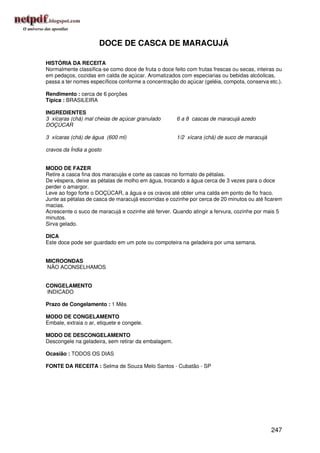 DOCE DE CASCA DE MARACUJÁ

HISTÓRIA DA RECEITA
Normalmente classifica-se como doce de fruta o doce feito com frutas frescas ou secas, inteiras ou
em pedaços, cozidas em calda de açúcar. Aromatizados com especiarias ou bebidas alcóolicas,
passa a ter nomes específicos conforme a concentração do açúcar (geléia, compota, conserva etc.).

Rendimento : cerca de 6 porções
Típica : BRASILEIRA

INGREDIENTES
3 xícaras (chá) mal cheias de açúcar granulado        6 a 8 cascas de maracujá azedo
DOÇÚCAR

3 xícaras (chá) de água (600 ml)                      1/2 xícara (chá) de suco de maracujá

cravos da Índia a gosto


MODO DE FAZER
Retire a casca fina dos maracujás e corte as cascas no formato de pétalas.
De véspera, deixe as pétalas de molho em água, trocando a água cerca de 3 vezes para o doce
perder o amargor.
Leve ao fogo forte o DOÇÚCAR, a água e os cravos até obter uma calda em ponto de fio fraco.
Junte as pétalas de casca de maracujá escorridas e cozinhe por cerca de 20 minutos ou até ficarem
macias.
Acrescente o suco de maracujá e cozinhe até ferver. Quando atingir a fervura, cozinhe por mais 5
minutos.
Sirva gelado.

DICA
Este doce pode ser guardado em um pote ou compoteira na geladeira por uma semana.


MICROONDAS
NÃO ACONSELHAMOS


CONGELAMENTO
INDICADO

Prazo de Congelamento : 1 Mês

MODO DE CONGELAMENTO
Embale, extraia o ar, etiquete e congele.

MODO DE DESCONGELAMENTO
Descongele na geladeira, sem retirar da embalagem.

Ocasião : TODOS OS DIAS

FONTE DA RECEITA : Selma de Souza Melo Santos - Cubatão - SP




                                                                                             247
 