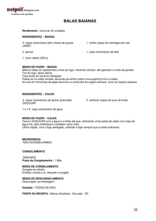 BALAS BAIANAS

Rendimento : cerca de 40 unidades

INGREDIENTES - MASSA

3 copos (americano) bem cheios de açúcar           1 colher (sopa) de manteiga sem sal
UNIÃO

5 gemas                                            1 copo (americano) de leite

1 coco ralado (300 g)


MODO DE FAZER - MASSA
Misture todos os ingredientes e leve ao fogo, mexendo sempre, até aparecer o fundo da panela.
Tire do fogo, deixe esfriar.
Faça bolas do tamanho desejado.
Passe-as na calda vidrada, deixando-as esfriar sobre uma superfície fria e untada.
Arrume em forminhas de papel alumínio ou embrulhe em papel celofane, como se fossem petecas.



INGREDIENTES - CALDA

3 copos (americano) de açúcar granulado            2 colheres (sopa) de suco de limão
DOÇÚCAR

1 e 1/2 copo (americano) de água


MODO DE FAZER - CALDA
Ferva o DOÇÚCAR com a água e o limão até que, colocando umas gotas de calda num copo de
água fria, elas solidifiquem e estalem como vidro.
Utilize rápido, com o fogo desligado, voltando a ligar sempre que a calda endurecer.



MICROONDAS
NÃO ACONSELHAMOS


CONGELAMENTO

INDICADO
Prazo de Congelamento : 1 Mês

MODO DE CONGELAMENTO
Congele em aberto.
Embale, extraia o ar, etiquete e congele

MODO DE DESCONGELAMENTO
Descongele na embalagem.

Ocasião : TODOS OS DIAS

FONTE DA RECEITA : Márcia Giudicissi - Dourado - SP




                                                                                          25
 