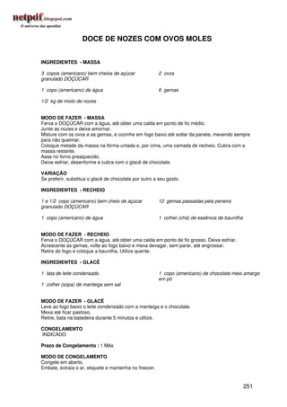 DOCE DE NOZES COM OVOS MOLES


INGREDIENTES - MASSA

3 copos (americano) bem cheios de açúcar                2 ovos
granulado DOÇÚCAR

1 copo (americano) de água                              6 gemas

1/2 kg de miolo de nozes


MODO DE FAZER - MASSA
Ferva o DOÇÚCAR com a água, até obter uma calda em ponto de fio médio.
Junte as nozes e deixe amornar.
Misture com os ovos e as gemas, e cozinhe em fogo baixo até soltar da panela, mexendo sempre
para não queimar.
Coloque metade da massa na fôrma untada e, por cima, uma camada de recheio. Cubra com a
massa restante.
Asse no forno preaquecido.
Deixe esfriar, desenforme e cubra com o glacê de chocolate.

VARIAÇÃO
Se preferir, substitua o glacê de chocolate por outro a seu gosto.

INGREDIENTES - RECHEIO

1 e 1/2 copo (americano) bem cheio de açúcar            12 gemas passadas pela peneira
granulado DOÇÚCAR

1 copo (americano) de água                              1 colher (chá) de essência de baunilha


MODO DE FAZER - RECHEIO
Ferva o DOÇÚCAR com a água, até obter uma calda em ponto de fio grosso. Deixe esfriar.
Acrescente as gemas, volte ao fogo baixo e mexa devagar, sem parar, até engrossar.
Retire do fogo e coloque a baunilha. Utilize quente.

INGREDIENTES - GLACÊ

1 lata de leite condensado                              1 copo (americano) de chocolate meio amargo
                                                        em pó
1 colher (sopa) de manteiga sem sal


MODO DE FAZER - GLACÊ
Leve ao fogo baixo o leite condensado com a manteiga e o chocolate.
Mexa até ficar pastoso.
Retire, bata na batedeira durante 5 minutos e utilize.

CONGELAMENTO
INDICADO

Prazo de Congelamento : 1 Mês

MODO DE CONGELAMENTO
Congele em aberto.
Embale, extraia o ar, etiquete e mantenha no freezer.


                                                                                                 251
 