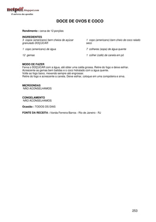 DOCE DE OVOS E COCO

Rendimento : cerca de 12 porções

INGREDIENTES
3 copos (americano) bem cheios de açúcar            1 copo (americano) bem cheio de coco ralado
granulado DOÇÚCAR                                   seco

1 copo (americano) de água                          7 colheres (sopa) de água quente

12 gemas                                            1 colher (café) de canela em pó


MODO DE FAZER
Ferva o DOÇÚCAR com a água, até obter uma calda grossa. Retire do fogo e deixe esfriar.
Acrescente as gemas bem batidas e o coco hidratado com a água quente.
Volte ao fogo baixo, mexendo sempre até engrossar.
Retire do fogo e acrescente a canela. Deixe esfriar, coloque em uma compoteira e sirva.


MICROONDAS
NÃO ACONSELHAMOS


CONGELAMENTO
NÃO ACONSELHAMOS

Ocasião : TODOS OS DIAS

FONTE DA RECEITA : Vanda Ferreira Barros - Rio de Janeiro - RJ




                                                                                          253
 
