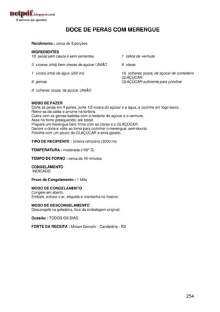 DOCE DE PERAS COM MERENGUE

Rendimento : cerca de 8 porções

INGREDIENTES
10 peras sem casca e sem sementes                       1 cálice de vermute

2 xícaras (chá) bem cheias de açúcar UNIÃO              8 claras

1 xícara (chá) de água (200 ml)                         16 colheres (sopa) de açúcar de confeiteiro
                                                        GLAÇÚCAR
8 gemas                                                 GLAÇÚCAR suficiente para polvilhar

8 colheres (sopa) de açúcar UNIÃO


MODO DE FAZER
Corte as peras em 4 partes, junte 1/2 xícara do açúcar e a água, e cozinhe em fogo baixo.
Retire-as da calda e arrume na torteira.
Cubra com as gemas batidas com o restante do açúcar e o vermute.
Asse no forno preaquecido, até tostar.
Prepare um merengue bem firme com as claras e o GLAÇÚCAR.
Decore o doce e volte ao forno para cozinhar o merengue, sem dourar.
Polvilhe com um pouco de GLAÇÚCAR e sirva gelado.

TIPO DE RECIPIENTE : torteira refratária (3000 ml)

TEMPERATURA : moderada (180º C)

TEMPO DE FORNO : cerca de 40 minutos

CONGELAMENTO
INDICADO

Prazo de Congelamento : 1 Mês

MODO DE CONGELAMENTO
Congele em aberto.
Embale, extraia o ar, etiquete e mantenha no freezer.

MODO DE DESCONGELAMENTO
Descongele na geladeira, fora da embalagem original.

Ocasião : TODOS OS DIAS

FONTE DA RECEITA : Miriam Gervehr - Candelária - RS




                                                                                              254
 