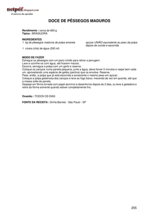 DOCE DE PÊSSEGOS MADUROS

Rendimento : cerca de 800 g
Típica : BRASILEIRA

INGREDIENTES
1 kg de pêssegos maduros de polpa amarela            açúcar UNIÃO equivalente ao peso da polpa
                                                     depois de cozida e escorrida
1 xícara (chá) de água (200 ml)


MODO DE FAZER
Esfregue os pêssegos com um pano úmido para retirar a penugem.
Lave e cozinhe-os com água, até ficarem macios.
Escorra, esmague a polpa com um garfo e reserve.
Coloque os caroços numa panela pequena, junte a água, deixe ferver 5 minutos e raspe bem cada
um, aproveitando uma espécie de geléia (pectina) que os envolve. Reserve.
Pese, então, a polpa que já está escorrida e acrescente o mesmo peso em açúcar.
Coloque a polpa gelatinosa dos caroços e leve ao fogo baixo, mexendo de vez em quando, até que
a massa solte da panela.
Despeje em fôrma forrada com papel alumínio e desenforme depois de 2 dias, ou leve à geladeira e
retire da fôrma somente quando estiver completamente frio.


Ocasião : TODOS OS DIAS

FONTE DA RECEITA : Sinhá Barreto - São Paulo - SP




                                                                                           255
 