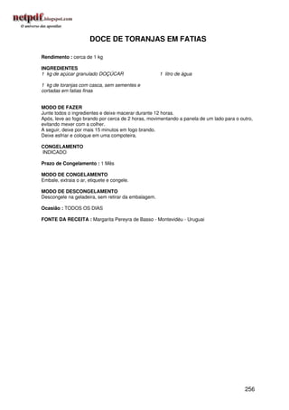 DOCE DE TORANJAS EM FATIAS

Rendimento : cerca de 1 kg

INGREDIENTES
1 kg de açúcar granulado DOÇÚCAR                     1 litro de água

1 kg de toranjas com casca, sem sementes e
cortadas em fatias finas


MODO DE FAZER
Junte todos o ingredientes e deixe macerar durante 12 horas.
Após, leve ao fogo brando por cerca de 2 horas, movimentando a panela de um lado para o outro,
evitando mexer com a colher.
A seguir, deixe por mais 15 minutos em fogo brando.
Deixe esfriar e coloque em uma compoteira.

CONGELAMENTO
INDICADO

Prazo de Congelamento : 1 Mês

MODO DE CONGELAMENTO
Embale, extraia o ar, etiquete e congele.

MODO DE DESCONGELAMENTO
Descongele na geladeira, sem retirar da embalagem.

Ocasião : TODOS OS DIAS

FONTE DA RECEITA : Margarita Pereyra de Basso - Montevidéu - Uruguai




                                                                                          256
 