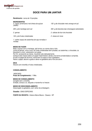 DOCE PARA UM JANTAR

Rendimento : cerca de 10 porções

INGREDIENTES
2 copos (americano) mal cheios de açúcar                150 g de chocolate meio amargo em pó
UNIÃO

200 g de manteiga sem sal                               300 g de biscoitos tipo champagne esfarelados

2 gemas                                                 2 cálices de licor de chocolate

100 g de frutas cristalizadas                           2 claras em neve

1 colher (sopa) de castanhas de caju torradas e
moídas


MODO DE FAZER
Bata o açúcar com a manteiga, até formar um creme claro e fofo.
Junte as gemas, uma a uma, as frutas cristalizadas bem picadas, as castanhas, o chocolate, os
biscoitos e o licor, colocando-o em gotas.
Por fim, acrescente as claras, mexendo tudo delicadamente.
Coloque esta massa sobre um papel impermeável, dando uma forma arredondada e comprida.
Enrole no papel de alumínio, feche bem os topos e leve à geladeira.
Retire o papel, decore a gosto e deixe na geladeira até a hora de servir.

DICA
Decore com chantilly e frutas cristalizadas.


CONGELAMENTO

INDICADO
Prazo de Congelamento : 1 Mês

MODO DE CONGELAMENTO
Congele sem o chantilly.
Embale, extraia o ar, etiquete e mantenha no freezer.

MODO DE DESCONGELAMENTO
Descongele na geladeira, sem retirar da embalagem.

Ocasião : DIAS ESPECIAIS

FONTE DA RECEITA : Helena Maria Mazzo - Osasco - SP




                                                                                             259
 