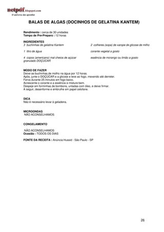 BALAS DE ALGAS (DOCINHOS DE GELATINA KANTEM)

Rendimento : cerca de 30 unidades
Tempo de Pre-Preparo : 12 horas

INGREDIENTES
3 buchinhas de gelatina Kantem                      2 colheres (sopa) de xarope de glicose de milho

1 litro de água                                     corante vegetal a gosto

4 copos (americano) mal cheios de açúcar            essência de morango ou limão a gosto
granulado DOÇÚCAR


MODO DE FAZER
Deixe as buchinhas de molho na água por 12 horas.
Após, junte o DOÇÚCAR e a glicose e leve ao fogo, mexendo até derreter.
Ferva durante 25 minutos em fogo baixo.
Acrescente o corante e a essência e misture bem.
Despeje em forminhas de bombons, untadas com óleo, e deixe firmar.
A seguir, desenforme e embrulhe em papel celofane.


DICA
Não é necessário levar à geladeira.


MICROONDAS
NÃO ACONSELHAMOS


CONGELAMENTO

NÃO ACONSELHAMOS
Ocasião : TODOS OS DIAS

FONTE DA RECEITA : Anúncia Hussid - São Paulo - SP




                                                                                            26
 
