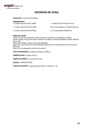 DOCINHOS DE AVEIA

Rendimento : cerca de 30 unidades

INGREDIENTES
2 xícaras (chá) de açúcar UNIÃO                     1 colher (sopa) de fermento em pó

4 xícaras (chá) de flocos de aveia                  350 g de manteiga ou margarina sem sal

3 xícaras (chá) de farinha de trigo                 1/2 kg de goiabada fatiada fina


MODO DE FAZER
Junte o açúcar com os flocos de aveia, a farinha, o fermento e a margarina, e amasse.
Divida a massa em 2 partes iguais e estenda uma delas no fundo da assadeira untada, calcando
com a mão.
Sobre esta camada, coloque as fatias de goiabada.
Cubra com a outra parte de massa reservada, alisando-a com cuidado para que não fique com
aberturas.
Asse no forno preaquecido, até corar levemente.

TIPO DE RECIPIENTE : assadeira retangular (2500 ml)

TEMPERATURA : branda (160º C)

TEMPO DE FORNO : cerca de 40 minutos

Ocasião : TODOS OS DIAS

FONTE DA RECEITA : Aparecida Negri Pascoli - São Paulo - SP




                                                                                         262
 