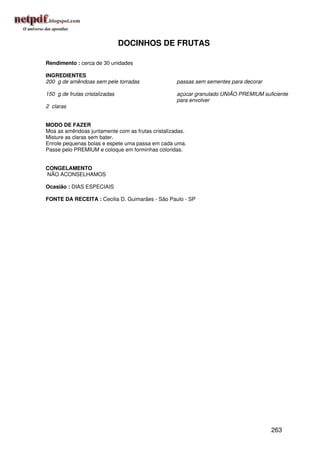 DOCINHOS DE FRUTAS

Rendimento : cerca de 30 unidades

INGREDIENTES
200 g de amêndoas sem pele torradas                passas sem sementes para decorar

150 g de frutas cristalizadas                      açúcar granulado UNIÃO PREMIUM suficiente
                                                   para envolver
2 claras


MODO DE FAZER
Moa as amêndoas juntamente com as frutas cristalizadas.
Misture as claras sem bater.
Enrole pequenas bolas e espete uma passa em cada uma.
Passe pelo PREMIUM e coloque em forminhas coloridas.


CONGELAMENTO
NÃO ACONSELHAMOS

Ocasião : DIAS ESPECIAIS

FONTE DA RECEITA : Cecilia D. Guimarães - São Paulo - SP




                                                                                      263
 