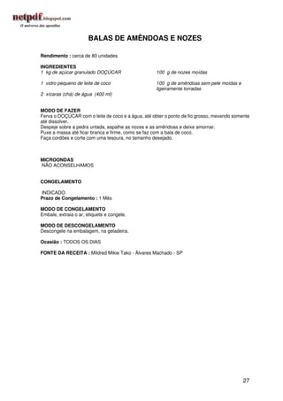 BALAS DE AMÊNDOAS E NOZES

Rendimento : cerca de 80 unidades

INGREDIENTES
1 kg de açúcar granulado DOÇÚCAR                    100 g de nozes moídas

1 vidro pequeno de leite de coco                    100 g de amêndoas sem pele moídas e
                                                    ligeiramente torradas
2 xícaras (chá) de água (400 ml)


MODO DE FAZER
Ferva o DOÇÚCAR com o leite de coco e a água, até obter o ponto de fio grosso, mexendo somente
até dissolver.
Despeje sobre a pedra untada, espalhe as nozes e as amêndoas e deixe amornar.
Puxe a massa até ficar branca e firme, como se faz com a bala de coco.
Faça cordões e corte com uma tesoura, no tamanho desejado.



MICROONDAS
NÃO ACONSELHAMOS


CONGELAMENTO

INDICADO
Prazo de Congelamento : 1 Mês

MODO DE CONGELAMENTO
Embale, extraia o ar, etiquete e congele.

MODO DE DESCONGELAMENTO
Descongele na embalagem, na geladeira.

Ocasião : TODOS OS DIAS

FONTE DA RECEITA : Mildred Mikie Tako - Álvares Machado - SP




                                                                                           27
 