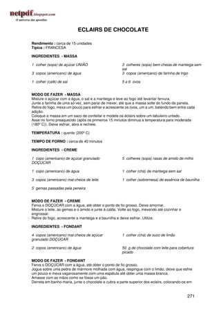 ECLAIRS DE CHOCOLATE

Rendimento : cerca de 15 unidades
Típica : FRANCESA

INGREDIENTES - MASSA

1 colher (sopa) de açúcar UNIÃO                       3 colheres (sopa) bem cheias de manteiga sem
                                                      sal
3 copos (americano) de água                           3 copos (americano) de farinha de trigo

1 colher (café) de sal                                5 a 6 ovos


MODO DE FAZER - MASSA
Misture o açúcar com a água, o sal e a manteiga e leve ao fogo até levantar fervura.
Junte a farinha de uma só vez, sem parar de mexer, até que a massa solte do fundo da panela.
Retire do fogo, mexa um pouco para esfriar e acrescente os ovos, um a um, batendo bem entre cada
adição.
Coloque a massa em um saco de confeitar e modele os éclairs sobre um tabuleiro untado.
Asse no forno preaquecido (após os primeiros 15 minutos diminua a temperatura para moderada
(180º C)). Deixe esfriar, abra e recheie.

TEMPERATURA : quente (200º C)

TEMPO DE FORNO : cerca de 40 minutos

INGREDIENTES - CREME

1 copo (americano) de açúcar granulado                5 colheres (sopa) rasas de amido de milho
DOÇÚCAR

1 copo (americano) de água                            1 colher (chá) de manteiga sem sal

3 copos (americano) mal cheios de leite               1 colher (sobremesa) de essência de baunilha

5 gemas passadas pela peneira


MODO DE FAZER - CREME
Ferva o DOÇÚCAR com a água, até obter o ponto de fio grosso. Deixe amornar.
Misture o leite, as gemas e o amido e junte à calda. Volte ao fogo, mexendo até cozinhar e
engrossar.
Retire do fogo, acrescente a manteiga e a baunilha e deixe esfriar. Utilize.

INGREDIENTES - FONDANT

4 copos (americano) mal cheios de açúcar              1 colher (chá) de suco de limão
granulado DOÇÚCAR

2 copos (americano) de água                           50 g de chocolate com leite para cobertura
                                                      picado

MODO DE FAZER - FONDANT
Ferva o DOÇÚCAR com a água, até obter o ponto de fio grosso.
Jogue sobre uma pedra de mármore molhada com água, respingue com o limão, deixe que esfrie
um pouco e mexa vagarosamente com uma espátula até obter uma massa branca.
Amasse com as mãos como se fosse um pão.
Derreta em banho-maria, junte o chocolate e cubra a parte superior dos eclairs, colocando-os em


                                                                                             271
 