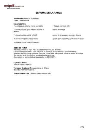 ESPUMA DE LARANJA

Rendimento : cerca de 6 unidades
Típica : BRASILEIRA

INGREDIENTES
1 envelope de gelatina incolor sem sabor           1 lata de creme de leite

1 xícara (chá) de água fria para hidratar a        raspas de laranja
gelatina

1 xícara (chá) de açúcar UNIÃO                     gomos de laranja sem pele para decorar

2 xícaras (chá) de suco de laranja                 açúcar granulado DOÇÚCAR para envolver

3 colheres (sopa) de suco de limão


MODO DE FAZER
Hidrate a gelatina na água fria e leve ao banho-maria, até derreter.
Coloque no liqüidificador e junte o açúcar, os sucos de laranja e limão e o creme de leite.
Bata bem até espumar e aumentar o volume, começando a engrossar. Junte as raspas de laranja.
Coloque em taças de pé alto e leve à geladeira para gelar.
Decore com os gomos de laranja passados no DOÇÚCAR.


CONGELAMENTO
NÃO ACONSELHAMOS

Tempo de Geladeira / Freezer : cerca de 2 horas
Ocasião : TODOS OS DIAS

FONTE DA RECEITA : Noêmia Pedro - Itajubá - MG




                                                                                        273
 