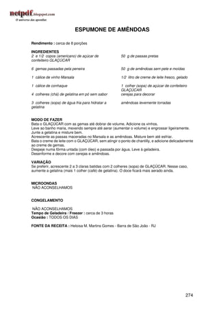 ESPUMONE DE AMÊNDOAS

Rendimento : cerca de 8 porções

INGREDIENTES
2 e 1/2 copos (americano) de açúcar de               50 g de passas pretas
confeiteiro GLAÇÚCAR

6 gemas passadas pela peneira                        50 g de amêndoas sem pele e moídas

1 cálice de vinho Marsala                            1/2 litro de creme de leite fresco, gelado

1 cálice de conhaque                                 1 colher (sopa) de açúcar de confeiteiro
                                                     GLAÇÚCAR
4 colheres (chá) de gelatina em pó sem sabor         cerejas para decorar

3 colheres (sopa) de água fria para hidratar a       amêndoas levemente torradas
gelatina


MODO DE FAZER
Bata o GLAÇÚCAR com as gemas até dobrar de volume. Adicione os vinhos.
Leve ao banho maria, mexendo sempre até aerar (aumentar o volume) e engrossar ligeiramente.
Junte a gelatina e misture bem.
Acrescente as passas maceradas no Marsala e as amêndoas. Misture bem até esfriar.
Bata o creme de leite com o GLAÇÚCAR, sem atingir o ponto de chantilly, e adicione delicadamente
ao creme de gemas.
Despeje numa fôrma untada (com óleo) e passada por água. Leve à geladeira.
Desenforme e decore com cerejas e amêndoas.

VARIAÇÃO
Se preferir, acrescente 2 a 3 claras batidas com 2 colheres (sopa) de GLAÇÚCAR. Nesse caso,
aumente a gelatina (mais 1 colher (café) de gelatina). O doce ficará mais aerado ainda.


MICROONDAS
NÃO ACONSELHAMOS


CONGELAMENTO

NÃO ACONSELHAMOS
Tempo de Geladeira / Freezer : cerca de 3 horas
Ocasião : TODOS OS DIAS

FONTE DA RECEITA : Heloisa M. Martins Gomes - Barra de São João - RJ




                                                                                             274
 