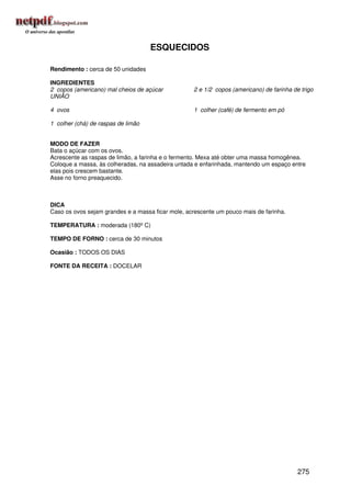 ESQUECIDOS

Rendimento : cerca de 50 unidades

INGREDIENTES
2 copos (americano) mal cheios de açúcar           2 e 1/2 copos (americano) de farinha de trigo
UNIÃO

4 ovos                                             1 colher (café) de fermento em pó

1 colher (chá) de raspas de limão


MODO DE FAZER
Bata o açúcar com os ovos.
Acrescente as raspas de limão, a farinha e o fermento. Mexa até obter uma massa homogênea.
Coloque a massa, às colheradas, na assadeira untada e enfarinhada, mantendo um espaço entre
elas pois crescem bastante.
Asse no forno preaquecido.



DICA
Caso os ovos sejam grandes e a massa ficar mole, acrescente um pouco mais de farinha.

TEMPERATURA : moderada (180º C)

TEMPO DE FORNO : cerca de 30 minutos

Ocasião : TODOS OS DIAS

FONTE DA RECEITA : DOCELAR




                                                                                          275
 