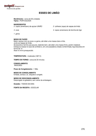 ESSES DE LIMÃO

Rendimento : cerca de 60 unidades
Típica : PORTUGUESA

INGREDIENTES
2 copos (americano) de açúcar UNIÃO                  2 colheres (sopa) de raspas de limão

4 ovos                                               4 copos (americano) de farinha de trigo

1 gema


MODO DE FAZER
Bata o açúcar com os ovos e a gema, até obter uma massa clara e fofa.
Junte as raspas de limão.
Acrescente a farinha aos poucos, batendo bem, até obter uma massa firme, porém maleável.
Coloque a massa no saco de confeitar e, em uma assadeira untada e enfarinhada, faça biscoitos em
forma de *s*.
Asse no forno preaquecido.


TEMPERATURA : moderada (180º C)

TEMPO DE FORNO : cerca de 20 minutos

CONGELAMENTO
INDICADO

Prazo de Congelamento : 1 Mês

MODO DE CONGELAMENTO
Embale, extraia o ar, etiquete e congele.

MODO DE DESCONGELAMENTO
Descongele na geladeira, sem retirar da embalagem.

Ocasião : TODOS OS DIAS

FONTE DA RECEITA : DOCELAR




                                                                                            276
 