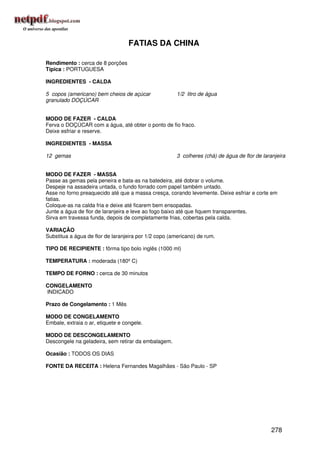 FATIAS DA CHINA

Rendimento : cerca de 8 porções
Típica : PORTUGUESA

INGREDIENTES - CALDA

5 copos (americano) bem cheios de açúcar              1/2 litro de água
granulado DOÇÚCAR


MODO DE FAZER - CALDA
Ferva o DOÇÚCAR com a água, até obter o ponto de fio fraco.
Deixe esfriar e reserve.

INGREDIENTES - MASSA

12 gemas                                              3 colheres (chá) de água de flor de laranjeira


MODO DE FAZER - MASSA
Passe as gemas pela peneira e bata-as na batedeira, até dobrar o volume.
Despeje na assadeira untada, o fundo forrado com papel também untado.
Asse no forno preaquecido até que a massa cresça, corando levemente. Deixe esfriar e corte em
fatias.
Coloque-as na calda fria e deixe até ficarem bem ensopadas.
Junte a água de flor de laranjeira e leve ao fogo baixo até que fiquem transparentes.
Sirva em travessa funda, depois de completamente frias, cobertas pela calda.

VARIAÇÃO
Substitua a água de flor de laranjeira por 1/2 copo (americano) de rum.

TIPO DE RECIPIENTE : fôrma tipo bolo inglês (1000 ml)

TEMPERATURA : moderada (180º C)

TEMPO DE FORNO : cerca de 30 minutos

CONGELAMENTO
INDICADO

Prazo de Congelamento : 1 Mês

MODO DE CONGELAMENTO
Embale, extraia o ar, etiquete e congele.

MODO DE DESCONGELAMENTO
Descongele na geladeira, sem retirar da embalagem.

Ocasião : TODOS OS DIAS

FONTE DA RECEITA : Helena Fernandes Magalhães - São Paulo - SP




                                                                                              278
 