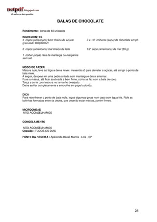 BALAS DE CHOCOLATE

Rendimento : cerca de 50 unidades

INGREDIENTES
3 copos (americano) bem cheios de açúcar               3 e 1/2 colheres (sopa) de chocolate em pó
granulado DOÇÚCAR

2 copos (americano) mal cheios de leite                1/2 copo (americano) de mel (85 g)

1 colher (sopa) rasa de manteiga ou margarina
sem sal


MODO DE FAZER
Misture tudo, leve ao fogo e deixe ferver, mexendo só para derreter o açúcar, até atingir o ponto de
bala mole.
A seguir, despeje em uma pedra untada com manteiga e deixe amornar.
Puxe a massa, até ficar acetinada e bem firme, como se faz com a bala de coco.
Torça e corte com tesoura no tamanho desejado.
Deixe esfriar completamente e embrulhe em papel colorido.


DICA
Para reconhecer o ponto de bala mole, jogue algumas gotas num copo com água fria. Role as
bolinhas formadas entre os dedos, que deverão estar macias, porém firmes.


MICROONDAS
NÃO ACONSELHAMOS


CONGELAMENTO

NÃO ACONSELHAMOS
Ocasião : TODOS OS DIAS

FONTE DA RECEITA : Aparecida Barão Marins - Lins - SP




                                                                                                28
 