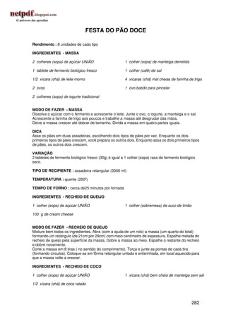 FESTA DO PÃO DOCE

Rendimento : 8 unidades de cada tipo

INGREDIENTES - MASSA

2 colheres (sopa) de açúcar UNIÃO                      1 colher (sopa) de manteiga derretida

1 tablete de fermento biológico fresco                 1 colher (café) de sal

1/2 xícara (chá) de leite morno                        4 xícaras (chá) mal cheias de farinha de trigo

2 ovos                                                 1 ovo batido para pincelar

2 colheres (sopa) de iogurte tradicional


MODO DE FAZER - MASSA
Dissolva o açúcar com o fermento e acrescente o leite. Junte o ovo, o iogurte, a manteiga e o sal.
Acrescente a farinha de trigo aos poucos e trabalhe a massa até desgrudar das mãos.
Deixe a massa crescer até dobrar de tamanho. Divida a massa em quatro partes iguais.

DICA
Asse os pães em duas assadeiras, escolhendo dois tipos de pães por vez. Enquanto os dois
primeiros tipos de pães crescem, você prepara os outros dois. Enquanto assa os dois primeiros tipos
de pães, os outros dois crescem.

VARIAÇÃO
2 tabletes de fermento biológico fresco (30g) é igual a 1 colher (sopa) rasa de fermento biológico
seco.

TIPO DE RECIPIENTE : assadeira retangular (3000 ml)

TEMPERATURA : quente (200º)

TEMPO DE FORNO : cerca de25 minutos por fornada

INGREDIENTES - RECHEIO DE QUEIJO

1 colher (sopa) de açúcar UNIÃO                        1 colher (sobremesa) de suco de limão

100 g de cream cheese


MODO DE FAZER - RECHEIO DE QUEIJO
Misture bem todos os ingredientes. Abra (com a ajuda de um rolo) a massa (um quarto do total)
formando um retângulo (de 21cm por 29cm) com meio centímetro de espessura. Espalhe metade do
recheio de queijo pela superfície da massa. Dobre a massa ao meio. Espalhe o restante do recheio
e dobre novamente.
Corte a massa em 8 tiras ( no sentido do comprimento). Torça e junte as pontas de cada tira
(formando círculos). Coloque-as em fôrma retangular untada e enfarinhada, em local aquecido para
que a massa volte a crescer.

INGREDIENTES - RECHEIO DE COCO

1 colher (sopa) de açúcar UNIÃO                        1 xícara (chá) bem cheia de manteiga sem sal

1/2 xícara (chá) de coco ralado




                                                                                               282
 