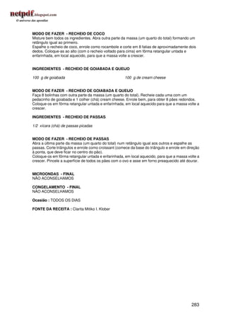 MODO DE FAZER - RECHEIO DE COCO
Misture bem todos os ingredientes. Abra outra parte da massa (um quarto do total) formando um
retângulo igual ao primeiro.
Espalhe o recheio de coco, enrole como rocambole e corte em 8 fatias de aproximadamente dois
dedos. Coloque-as ao alto (com o recheio voltado para cima) em fôrma retangular untada e
enfarinhada, em local aquecido, para que a massa volte a crescer.


INGREDIENTES - RECHEIO DE GOIABADA E QUEIJO

100 g de goiabada                                    100 g de cream cheese


MODO DE FAZER - RECHEIO DE GOIABADA E QUEIJO
Faça 8 bolinhas com outra parte da massa (um quarto do total). Recheie cada uma com um
pedacinho de goiabada e 1 colher (chá) cream cheese. Enrole bem, para obter 8 pães redondos.
Coloque-os em fôrma retangular untada e enfarinhada, em local aquecido para que a massa volte a
crescer.

INGREDIENTES - RECHEIO DE PASSAS

1/2 xícara (chá) de passas picadas


MODO DE FAZER - RECHEIO DE PASSAS
Abra a última parte da massa (um quarto do total) num retângulo igual aos outros e espalhe as
passas. Corte triângulos e enrole como croissant (comece da base do triângulo e enrole em direção
à ponta, que deve ficar no centro do pão).
Coloque-os em fôrma retangular untada e enfarinhada, em local aquecido, para que a massa volte a
crescer. Pincele a superfície de todos os pães com o ovo e asse em forno preaquecido até dourar.


MICROONDAS - FINAL
NÃO ACONSELHAMOS

CONGELAMENTO - FINAL
NÃO ACONSELHAMOS

Ocasião : TODOS OS DIAS

FONTE DA RECEITA : Clarita Mitiko I. Klober




                                                                                            283
 