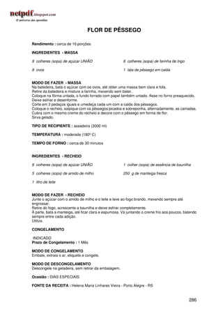 FLOR DE PÊSSEGO

Rendimento : cerca de 16 porções

INGREDIENTES - MASSA

8 colheres (sopa) de açúcar UNIÃO                     8 colheres (sopa) de farinha de trigo

8 ovos                                                1 lata de pêssego em calda


MODO DE FAZER - MASSA
Na batedeira, bata o açúcar com os ovos, até obter uma massa bem clara e fofa.
Retire da batedeira e misture a farinha, mexendo sem bater.
Coloque na fôrma untada, o fundo forrado com papel também untado. Asse no forno preaquecido.
Deixe esfriar e desenforme.
Corte em 3 pedaços iguais e umedeça cada um com a calda dos pêssegos.
Coloque o recheio, salpique com os pêssegos picados e sobreponha, alternadamente, as camadas.
Cubra com o mesmo creme do recheio e decore com o pêssego em forma de flor.
Sirva gelado.

TIPO DE RECIPIENTE : assadeira (3000 ml)

TEMPERATURA : moderada (180º C)

TEMPO DE FORNO : cerca de 30 minutos


INGREDIENTES - RECHEIO

8 colheres (sopa) de açúcar UNIÃO                     1 colher (sopa) de essência de baunilha

5 colheres (sopa) de amido de milho                   250 g de manteiga fresca

1 litro de leite


MODO DE FAZER - RECHEIO
Junte o açúcar com o amido de milho e o leite e leve ao fogo brando, mexendo sempre até
engrossar.
Retire do fogo, acrescente a baunilha e deixe esfriar completamente.
À parte, bata a manteiga, até ficar clara e espumosa. Vá juntando o creme frio aos poucos, batendo
sempre entre cada adição.
Utilize.

CONGELAMENTO

INDICADO
Prazo de Congelamento : 1 Mês

MODO DE CONGELAMENTO
Embale, extraia o ar, etiquete e congele.

MODO DE DESCONGELAMENTO
Descongele na geladeira, sem retirar da embalagem.

Ocasião : DIAS ESPECIAIS

FONTE DA RECEITA : Helena Maria Linhares Vieira - Porto Alegre - RS


                                                                                              286
 