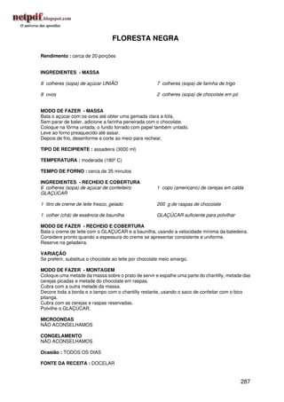 FLORESTA NEGRA

Rendimento : cerca de 20 porções


INGREDIENTES - MASSA

8 colheres (sopa) de açúcar UNIÃO                      7 colheres (sopa) de farinha de trigo

8 ovos                                                 2 colheres (sopa) de chocolate em pó


MODO DE FAZER - MASSA
Bata o açúcar com os ovos até obter uma gemada clara e fofa.
Sem parar de bater, adicione a farinha peneirada com o chocolate.
Coloque na fôrma untada, o fundo forrado com papel também untado.
Leve ao forno preaquecido até assar.
Depois de frio, desenforme e corte ao meio para rechear.

TIPO DE RECIPIENTE : assadeira (3000 ml)

TEMPERATURA : moderada (180º C)

TEMPO DE FORNO : cerca de 35 minutos

INGREDIENTES - RECHEIO E COBERTURA
6 colheres (sopa) de açúcar de confeiteiro             1 copo (americano) de cerejas em calda
GLAÇÚCAR

1 litro de creme de leite fresco, gelado               200 g de raspas de chocolate

1 colher (chá) de essência de baunilha                 GLAÇÚCAR suficiente para polvilhar

MODO DE FAZER - RECHEIO E COBERTURA
Bata o creme de leite com o GLAÇÚCAR e a baunilha, usando a velocidade mínima da batedeira.
Considere pronto quando a espessura do creme se apresentar consistente e uniforme.
Reserve na geladeira.

VARIAÇÃO
Se preferir, substitua o chocolate ao leite por chocolate meio amargo.

MODO DE FAZER - MONTAGEM
Coloque uma metade da massa sobre o prato de servir e espalhe uma parte do chantilly, metade das
cerejas picadas e metade do chocolate em raspas.
Cubra com a outra metade da massa.
Decore toda a borda e o tampo com o chantilly restante, usando o saco de confeitar com o bico
pitanga.
Cubra com as cerejas e raspas reservadas.
Polvilhe o GLAÇÚCAR.

MICROONDAS
NÃO ACONSELHAMOS

CONGELAMENTO
NÃO ACONSELHAMOS

Ocasião : TODOS OS DIAS

FONTE DA RECEITA : DOCELAR


                                                                                               287
 