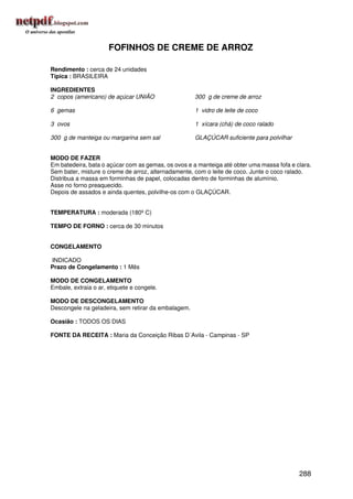 FOFINHOS DE CREME DE ARROZ

Rendimento : cerca de 24 unidades
Típica : BRASILEIRA

INGREDIENTES
2 copos (americano) de açúcar UNIÃO                  300 g de creme de arroz

6 gemas                                              1 vidro de leite de coco

3 ovos                                               1 xícara (chá) de coco ralado

300 g de manteiga ou margarina sem sal               GLAÇÚCAR suficiente para polvilhar


MODO DE FAZER
Em batedeira, bata o açúcar com as gemas, os ovos e a manteiga até obter uma massa fofa e clara.
Sem bater, misture o creme de arroz, alternadamente, com o leite de coco. Junte o coco ralado.
Distribua a massa em forminhas de papel, colocadas dentro de forminhas de alumínio.
Asse no forno preaquecido.
Depois de assados e ainda quentes, polvilhe-os com o GLAÇÚCAR.


TEMPERATURA : moderada (180º C)

TEMPO DE FORNO : cerca de 30 minutos


CONGELAMENTO

INDICADO
Prazo de Congelamento : 1 Mês

MODO DE CONGELAMENTO
Embale, extraia o ar, etiquete e congele.

MODO DE DESCONGELAMENTO
Descongele na geladeira, sem retirar da embalagem.

Ocasião : TODOS OS DIAS

FONTE DA RECEITA : Maria da Conceição Ribas D´Avila - Campinas - SP




                                                                                           288
 