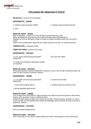 FOLHADO DE ABACAXI E COCO

Rendimento : cerca de 18 a 20 porções

INGREDIENTES - MASSA

4 colheres (sopa) de açúcar UNIÃO                     4 colheres (sopa) de farinha de trigo

4 ovos


MODO DE FAZER - MASSA
Bata na batedeira, o açúcar e os ovos até obter uma gemada clara e fofa.
Retire da batedeira e junte aos poucos, a farinha de trigo (mexa delicadamente).
Despeje numa fôrma retangular untada e forrada com papel manteiga untado (forre somente o
fundo).
Asse em forno preaquecido. Depois de frio, divida o pão de ló ao meio, no sentido horizontal.

TEMPERATURA : moderada (180ºC)

TEMPO DE FORNO : cerca de 25 minutos

INGREDIENTES - RECHEIO

1 e 1/2 xícara (chá) de açúcar granulado              150 g de coco ralado
DOÇÚCAR

5 xícaras (chá) de abacaxi tipo pérola cortado
em cubinhos


MODO DE FAZER - RECHEIO
Numa panela grande, misture o DOÇÚCAR, o abacaxi e o coco. Leve ao fogo, mexendo sempre, até
obter um doce cremoso e brilhante. Reserve.

INGREDIENTES - CREME

1 e 1/2 colher (chá) de açúcar granulado              4 xícaras (chá) de leite
DOÇÚCAR

1 xícara (chá) de água (200 ml)                       5 colheres (sopa) de amido de milho

3 gemas passadas pela peneira


MODO DE FAZER - CREME
Leve ao fogo forte o DOÇÚCAR e a água até obter uma calda em ponto de fio grosso e deixe esfriar.
À parte, junte as gemas, o leite e o amido de milho.
Acrescente essa mistura à calda, leve novamente ao fogo, mexendo sempre, até obter um creme
(cubra o creme com filme plástico bem colado na preparação, para evitar que se forme uma nata na
superfície). Reserve.

INGREDIENTES - FOLHADO

400 g de massa folhada pronta


MODO DE FAZER - FOLHADO
Com o auxílio de um rolo, abra a massa folhada (sem fazer muita pressão) e corte 2 lâminas de


                                                                                                289
 