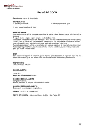 BALAS DE COCO

Rendimento : cerca de 80 unidades

INGREDIENTES
1 kg de açúcar UNIÃO                                    2 vidros pequenos de água

1 vidro pequeno de leite de coco


MODO DE FAZER
Leve ao fogo alto o açúcar misturado com o leite de coco e a água. Mexa somente até que o açúcar
dissolva.
A seguir, abaixe o fogo e espere atingir o ponto de bala mole.
Despeje em uma pedra untada com manteiga e deixe baixar a alta temperatura (ficar pouco quente).
Junte a calda, já bem sólida, pelas beiradas até formar um rolo. Vá puxando suavemente com as
duas mãos e dobrando, até que fique branca, acetinada e cada vez mais firme.
Puxe e torça cerca de 1 palmo, corte as balas com tesoura, repetindo da mesma forma até terminar.
Reserve por algumas horas, espalhando as balas em uma assadeira, ou de um dia para o outro,
para que fiquem soltas e secas.


DICA
Para reconhecer o ponto de bala mole, jogue algumas gotas da calda num copo com água fria. Ao
serem retiradas da água, não devem colar nos dedos e devem estar firmes, porém macias.


MICROONDAS
NÃO ACONSELHAMOS


CONGELAMENTO

INDICADO
Prazo de Congelamento : 1 Mês

MODO DE CONGELAMENTO
Congele em aberto.
Embale, extraia o ar, etiquete e mantenha no freezer.

MODO DE DESCONGELAMENTO
Descongele na embalagem, na geladeira.

Ocasião : FESTA DE ANIVERSÁRIO

FONTE DA RECEITA : Ademirdes Ribeiro da Silva - São Paulo - SP




                                                                                              29
 
